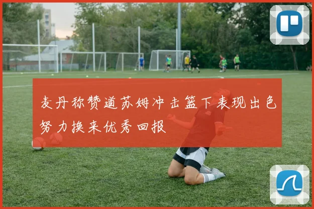 麦丹称赞道苏姆冲击篮下表现出色努力换来优秀回报