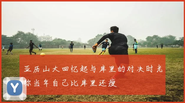 亚历山大回忆起与库里的对决时光称当年自己比库里还瘦