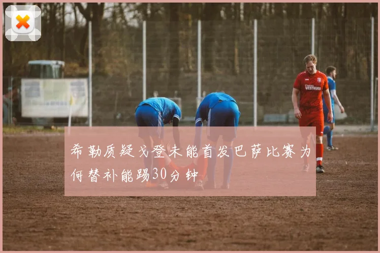 希勒质疑戈登未能首发巴萨比赛为何替补能踢30分钟