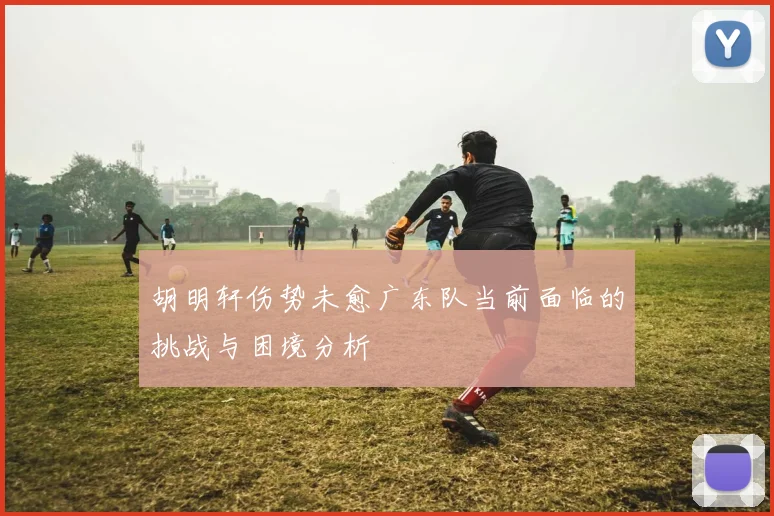 胡明轩伤势未愈广东队当前面临的挑战与困境分析