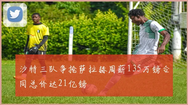 沙特三队争抢萨拉赫周薪135万镑合同总价达21亿镑