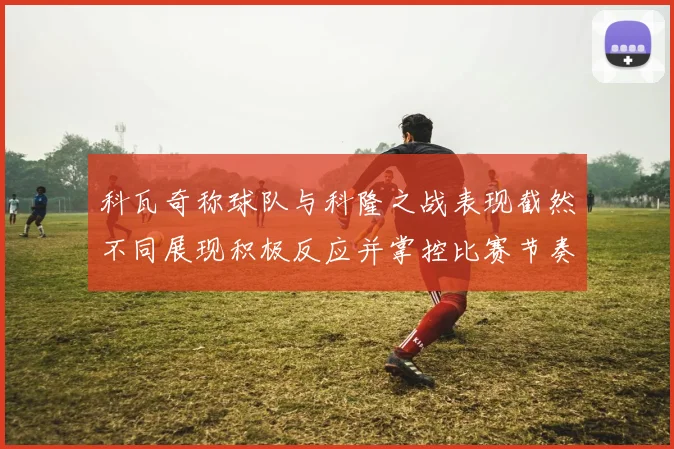 科瓦奇称球队与科隆之战表现截然不同展现积极反应并掌控比赛节奏