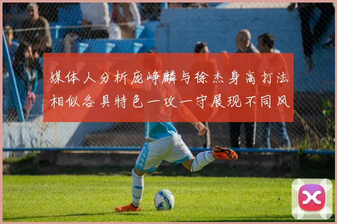 媒体人分析庞峥麟与徐杰身高打法相似各具特色一攻一守展现不同风格
