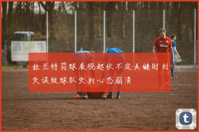 杜兰特罚球表现起伏不定关键时刻失误致球队失利心态崩溃