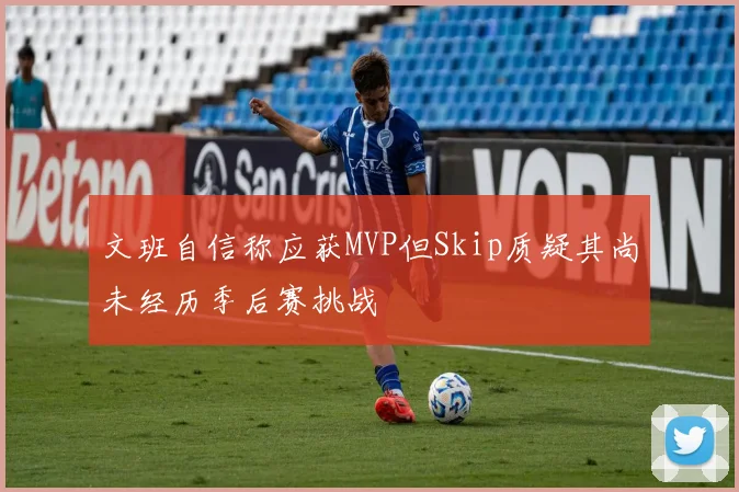 文班自信称应获MVP但Skip质疑其尚未经历季后赛挑战