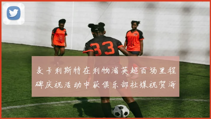 麦卡利斯特在利物浦英超百场里程碑庆祝活动中获俱乐部社媒祝贺海报