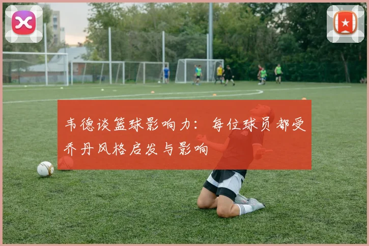 韦德谈篮球影响力：每位球员都受乔丹风格启发与影响