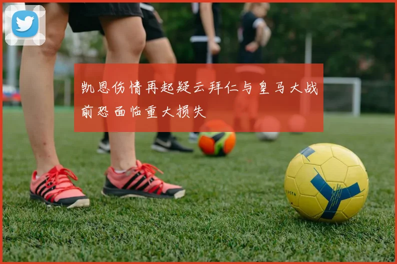 凯恩伤情再起疑云拜仁与皇马大战前恐面临重大损失