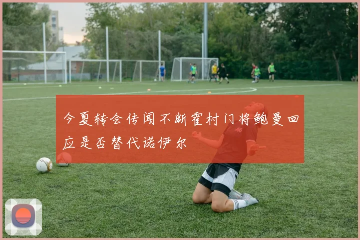 今夏转会传闻不断霍村门将鲍曼回应是否替代诺伊尔